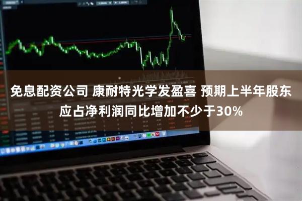 免息配资公司 康耐特光学发盈喜 预期上半年股东应占净利润同比增加不少于30%