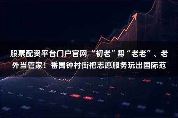 股票配资平台门户官网 “初老”帮“老老”、老外当管家！番禺钟村街把志愿服务玩出国际范