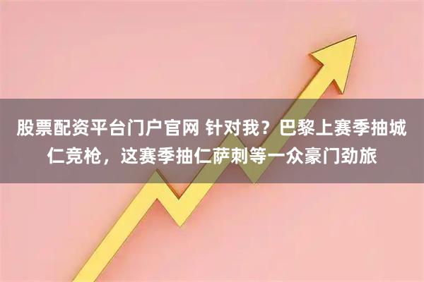 股票配资平台门户官网 针对我？巴黎上赛季抽城仁竞枪，这赛季抽仁萨刺等一众豪门劲旅