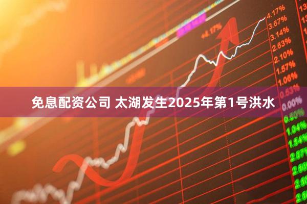 免息配资公司 太湖发生2025年第1号洪水