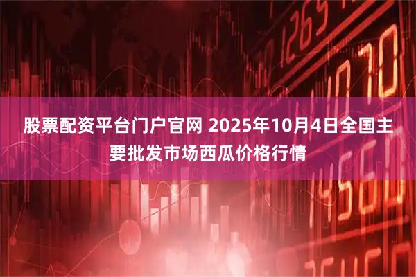 股票配资平台门户官网 2025年10月4日全国主要批发市场西瓜价格行情