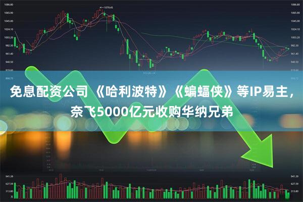 免息配资公司 《哈利波特》《蝙蝠侠》等IP易主，奈飞5000亿元收购华纳兄弟