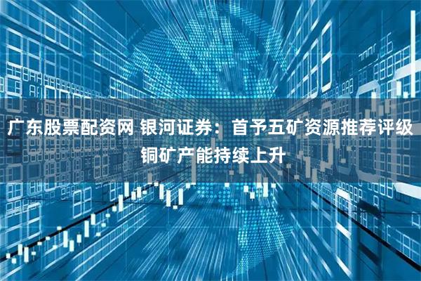 广东股票配资网 银河证券：首予五矿资源推荐评级 铜矿产能持续上升