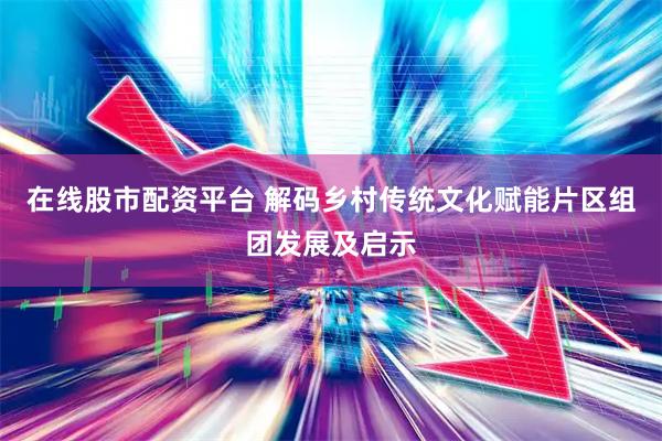 在线股市配资平台 解码乡村传统文化赋能片区组团发展及启示