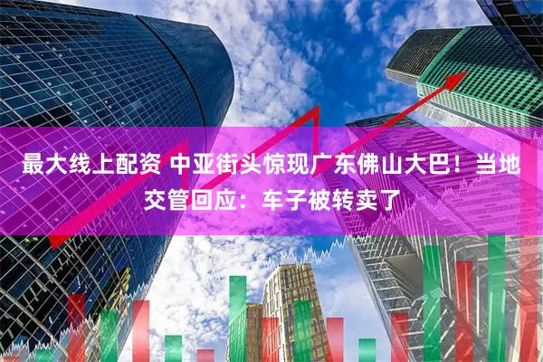 最大线上配资 中亚街头惊现广东佛山大巴！当地交管回应：车子被转卖了